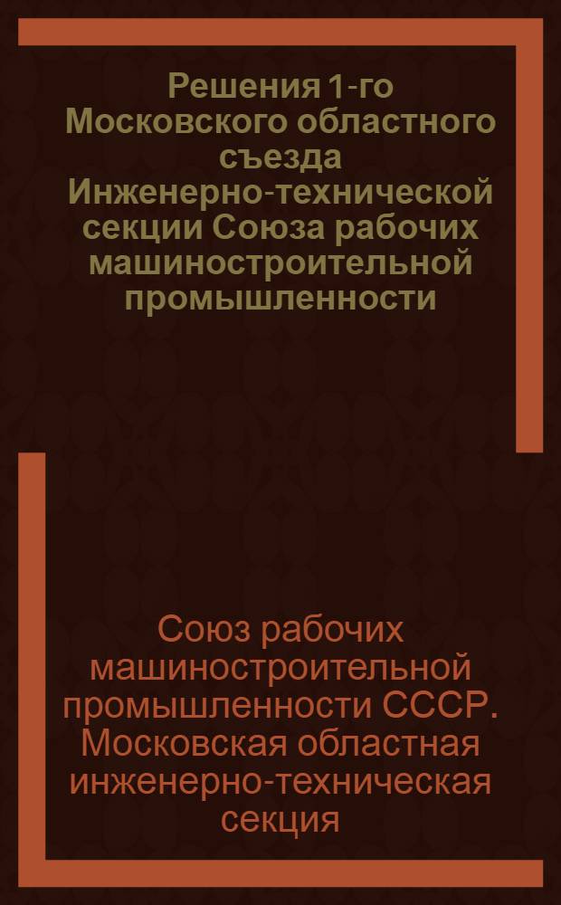 ... Решения 1-го Московского областного съезда Инженерно-технической секции Союза рабочих машиностроительной промышленности. (10-12 мая 1931 г.)