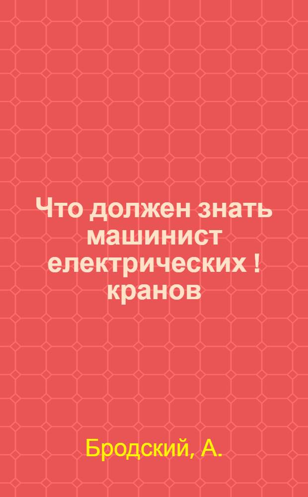 ... Что должен знать машинист електрических [!] кранов : С 56 рис. в тексте