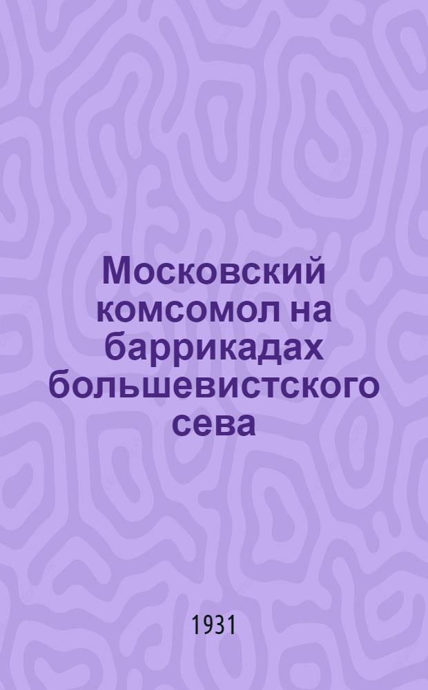 ... Московский комсомол на баррикадах большевистского сева : (Сводки с посевного фронта)