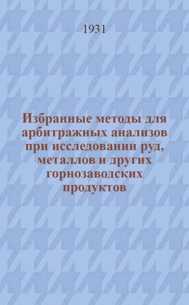 Избранные методы для арбитражных анализов при исследовании руд, металлов и других горнозаводских продуктов = Ausgewahlte methoden fur schiedsanalysen und kontradiktorisches arbeiten bei der untersuchung von erzen, metallen u. sonstigen huttenprodukten : Сообщения Хим. секции О-ва герм. металлургов и горняков