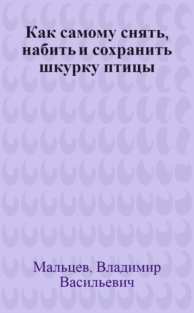 ... Как самому снять, набить и сохранить шкурку птицы : С кратким описанием способа сбора птиц для науч. целей : (Попул. руководство с 16 рис.)
