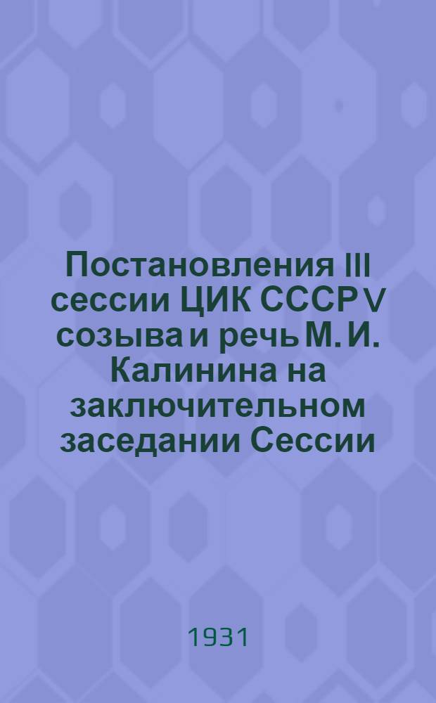 ... Постановления III сессии ЦИК СССР V созыва и речь М. И. Калинина на заключительном заседании Сессии