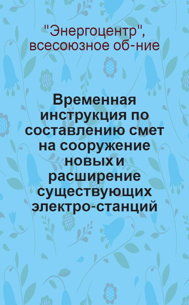 ... Временная инструкция по составлению смет на сооружение новых и расширение существующих электро-станций, тепло-централей, гидро-станций, п/станций и линий электро-передач