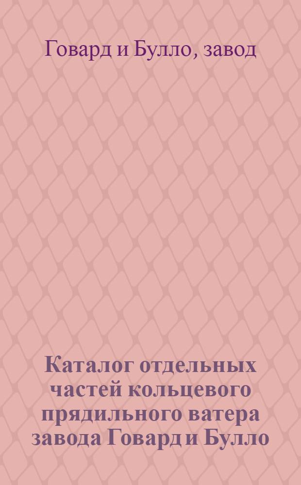 ... Каталог отдельных частей кольцевого прядильного ватера завода Говард и Булло : Составлен на основании каталога фирмы изд. 1922 г