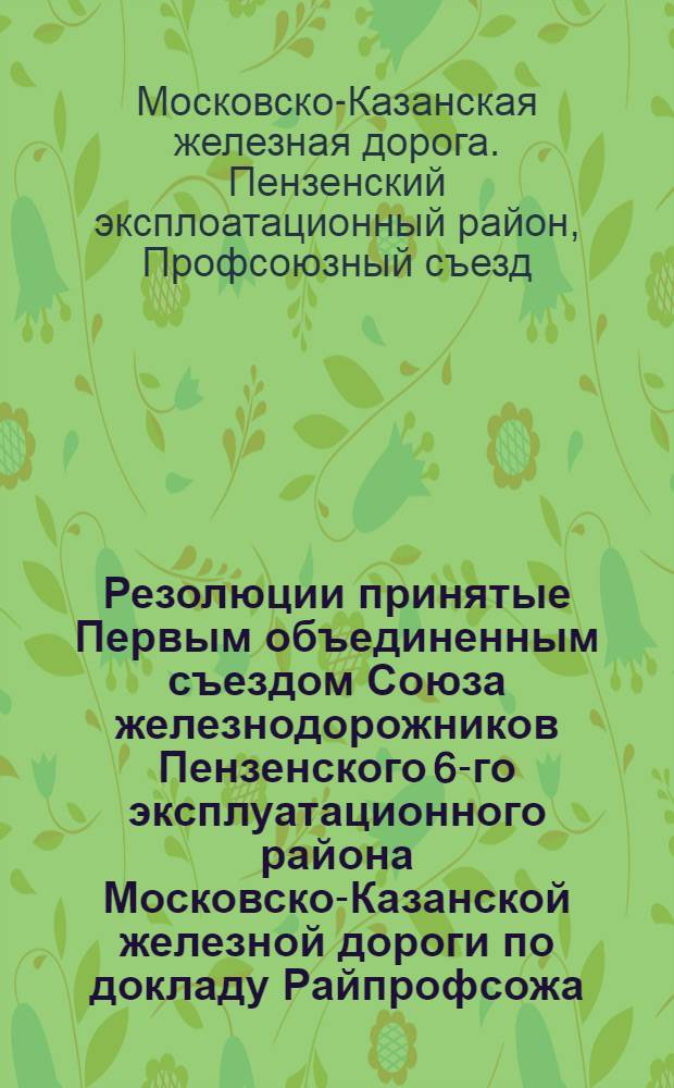 Резолюции принятые Первым объединенным съездом Союза железнодорожников Пензенского 6-го эксплуатационного района Московско-Казанской железной дороги по докладу Райпрофсожа, начальника Района и производственных секций, принятые районными конференциями от 19-20-23/IV-1931 г.