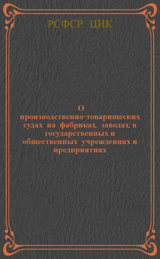 ... О производственно-товарищеских судах на фабриках, заводах, в государственных и общественных учреждениях и предприятиях : Постановление Всерос. центр. исполн. ком-та и Сов. нар. ком. РСФСР