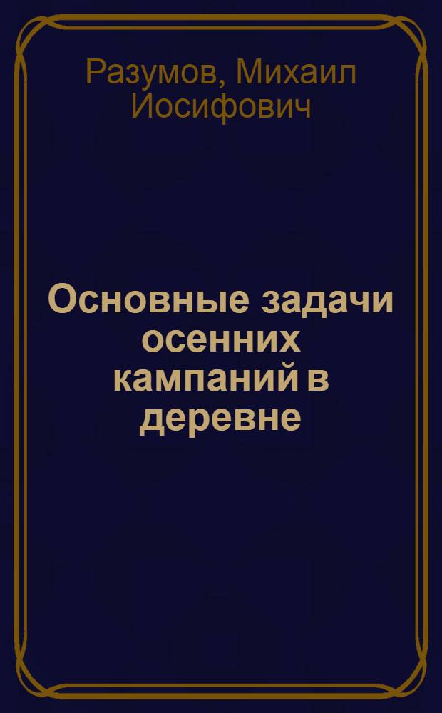 ... Основные задачи осенних кампаний в деревне : (Доклад на Совещании мобилизованных на проведение хоз.-полит. кампаний в деревне)