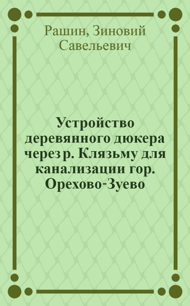... Устройство деревянного дюкера через р. Клязьму для канализации гор. Орехово-Зуево : Доклад инж. Э. С. Рашина : I. Краткое изложение доклада. II. Выводы