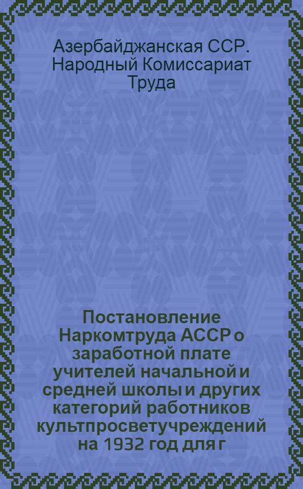 Постановление Наркомтруда АССР о заработной плате учителей начальной и средней школы и других категорий работников культпросветучреждений на 1932 год для г. Баку и его районов