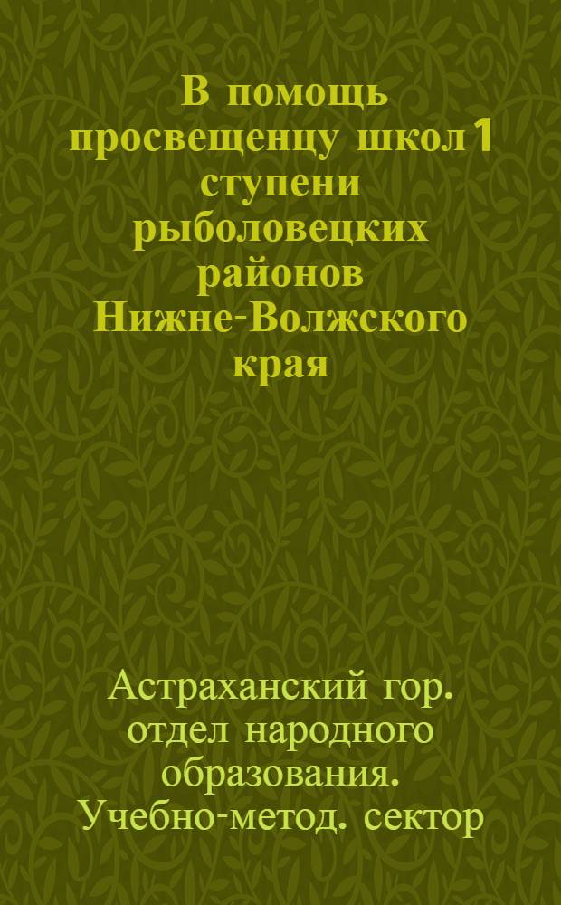 ... В помощь просвещенцу школ 1 ступени рыболовецких районов Нижне-Волжского края : (Краткие метод. указания по вопросу о насыщении программ краевед. материалом)