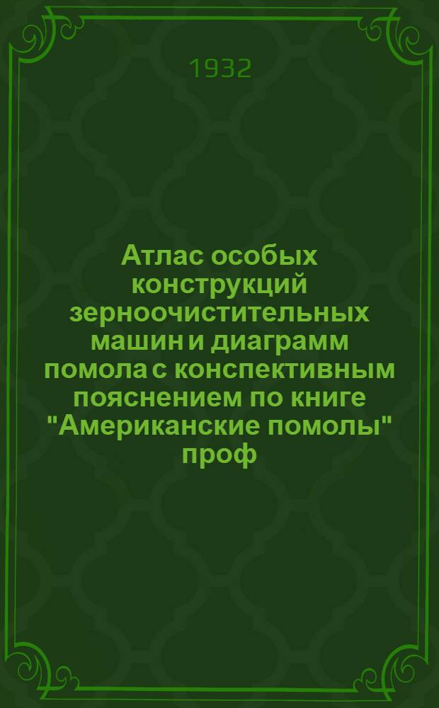 Атлас особых конструкций зерноочистительных машин и диаграмм помола с конспективным пояснением по книге "Американские помолы" проф. П. А. Козьмина и проф. И. Н. Левинсона : Пособие при проектировании и реконструкции мельниц для инж-ров, техников, крупчатников, ФЗУ, техникумов и втузов по мукомольному производству
