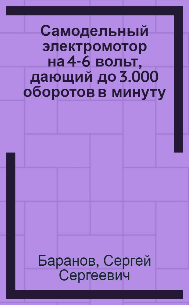 ... Самодельный электромотор на 4-6 вольт, дающий до 3.000 оборотов в минуту; его применения и опыты с ним : С 41 рис