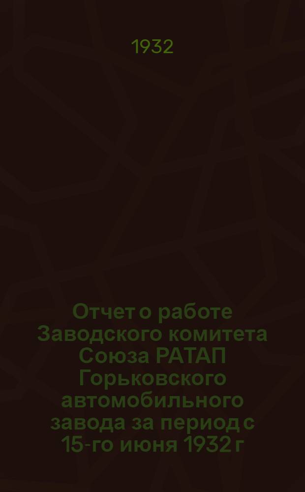 Отчет о работе Заводского комитета Союза РАТАП Горьковского автомобильного завода за период с 15-го июня 1932 г. по 15-е декабря 1932 года