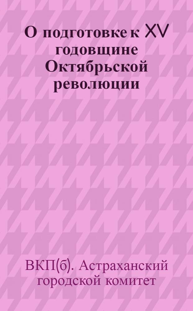 О подготовке к XV годовщине Октябрьской революции : Инструктивное письмо Агитмассового отд. ГК агитаторам-массовикам парткомов и ячеек ВКП(б)
