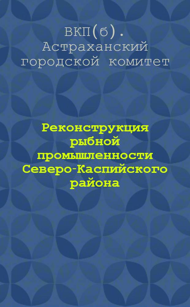 ... Реконструкция рыбной промышленности Северо-Каспийского района : (Материал для докладчиков пропагандистов)