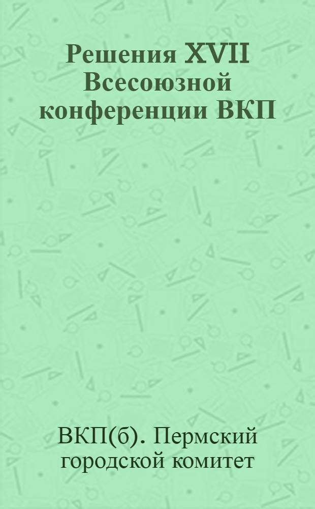 Решения XVII Всесоюзной конференции ВКП(б) в массы : Материалы для докладчиков-беседчиков по проработке решений XVII Всес. конф-ции ВКП(б) в бригадах цехов и новостроек