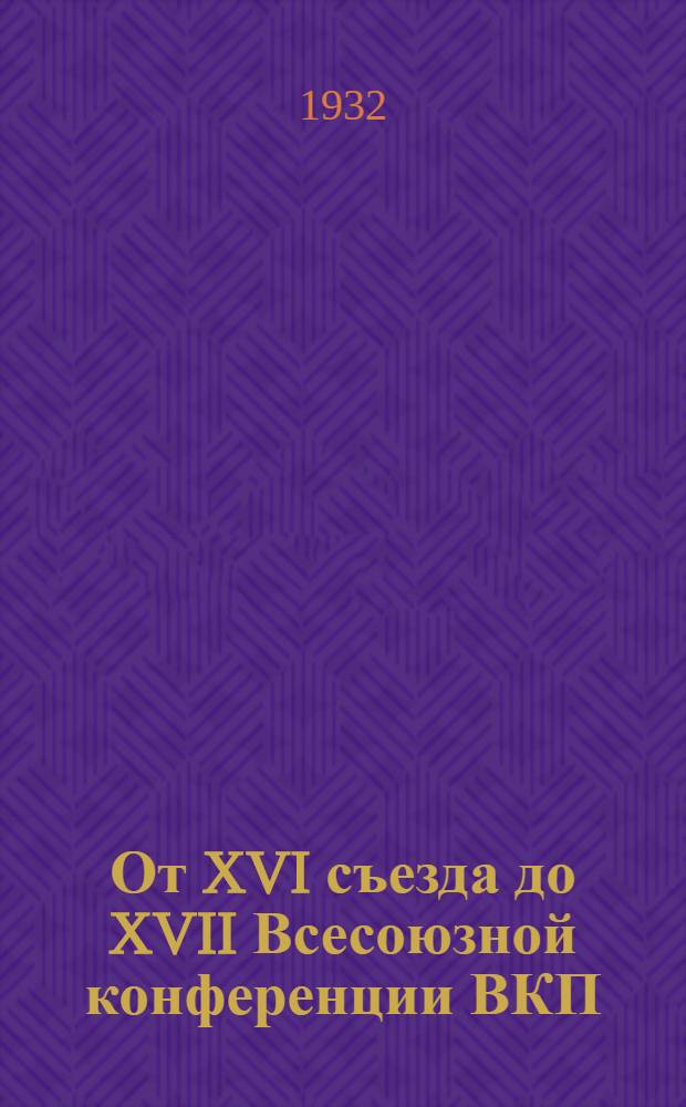 От XVI съезда до XVII Всесоюзной конференции ВКП(б) : Резолюции и постановления декабрьского объединенного пленума ЦК и ЦКК ВКП(б). 1930 г., июньского и октябрьского пленумов ЦК ВКП(б) 1931 г