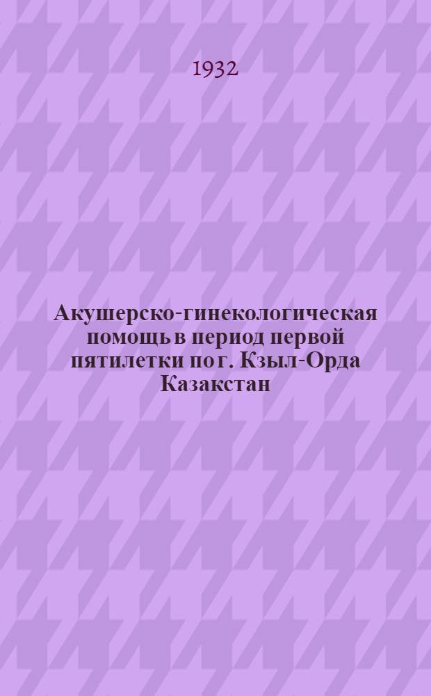 ... Акушерско-гинекологическая помощь в период первой пятилетки по г. Кзыл-Орда Казакстан : С 12 снимками в тексте, 60 табл. и 12 диагр