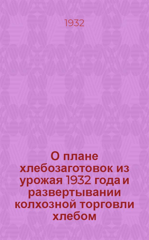 О плане хлебозаготовок из урожая 1932 года и развертывании колхозной торговли хлебом : Постановление Сов. нар. ком. СССР и Центр. ком-та ВКП(б) : Сборник постановлений