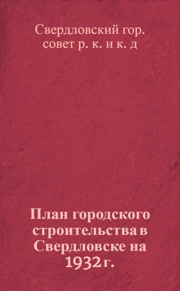 ... План городского строительства в Свердловске на 1932 г. : Решения Президиума Горсовета о жил., коммун. и соц.-культ. строительстве 1932 г