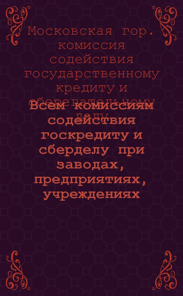 Всем комиссиям содействия госкредиту и сберделу при заводах, предприятиях, учреждениях, артелях, жактах и работникам сберегательных касс г. Москвы : О выполнении финплана к XV годовщине Октября
