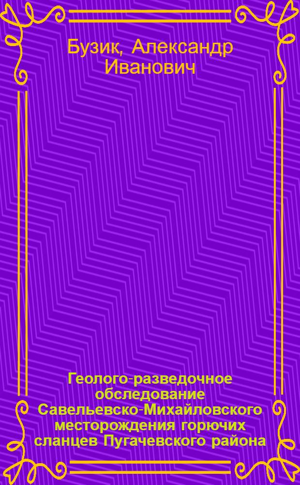 ... Геолого-разведочное обследование Савельевско-Михайловского месторождения горючих сланцев Пугачевского района : (Предварит. отчет детальной разведки) : Приложение: План участка, 2 сводных геол. разреза и 6 фотоснимков..