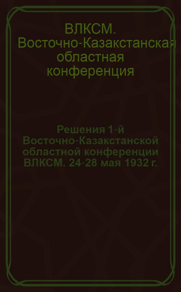 Решения 1-й Восточно-Казакстанской областной конференции ВЛКСМ. 24-28 мая 1932 г.