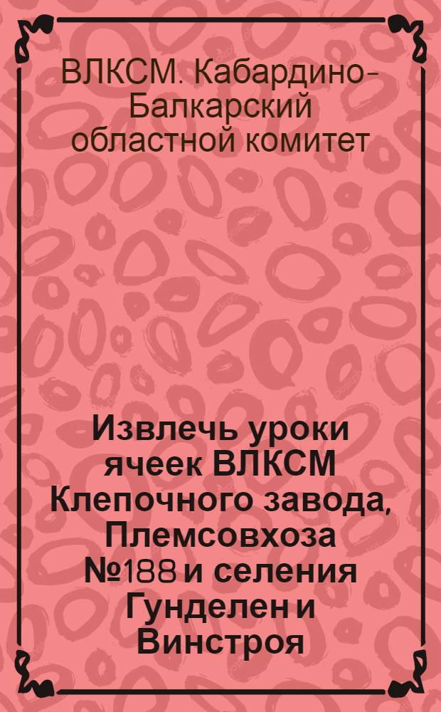 ... Извлечь уроки ячеек ВЛКСМ Клепочного завода, Племсовхоза № 188 и селения Гунделен и Винстроя : Обмен комсомольских билетов : Всем ячейкам, коллективам и ком-там комсомола Кабардино-Балкарск. орг-ции