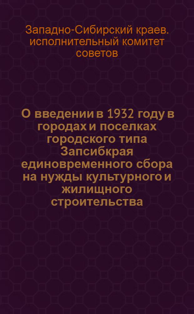 ... О введении в 1932 году в городах и поселках городского типа Запсибкрая единовременного сбора на нужды культурного и жилищного строительства : Постановление Президиума Зап.-Сиб. краев. исполн. ком-та. 28 янв. 1932 г