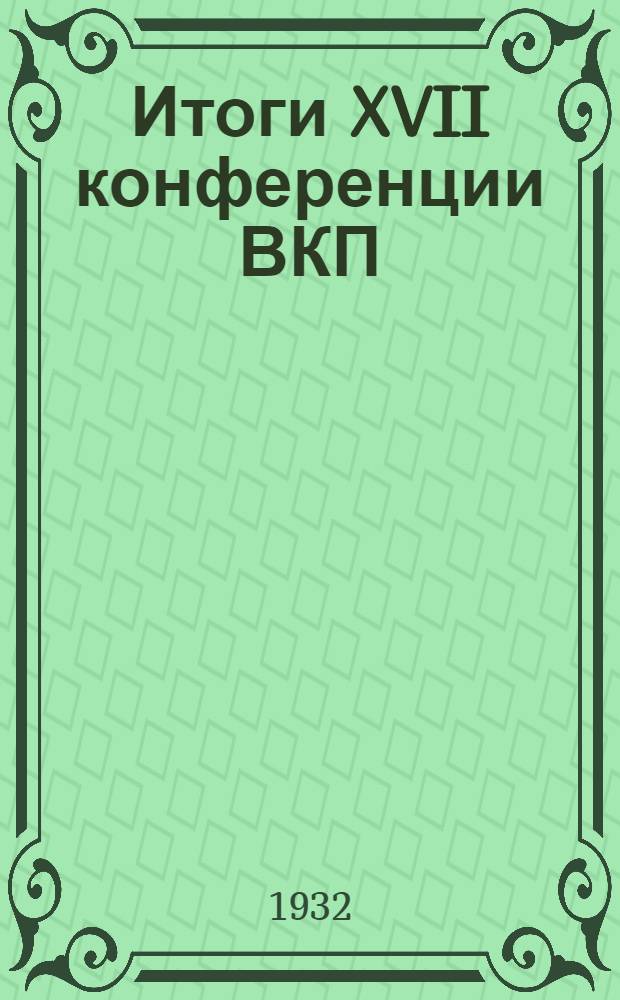 Итоги XVII конференции ВКП(б). 30 января - 4 февраля 1932 г. : Сборник материалов для докладчиков и беседчиков