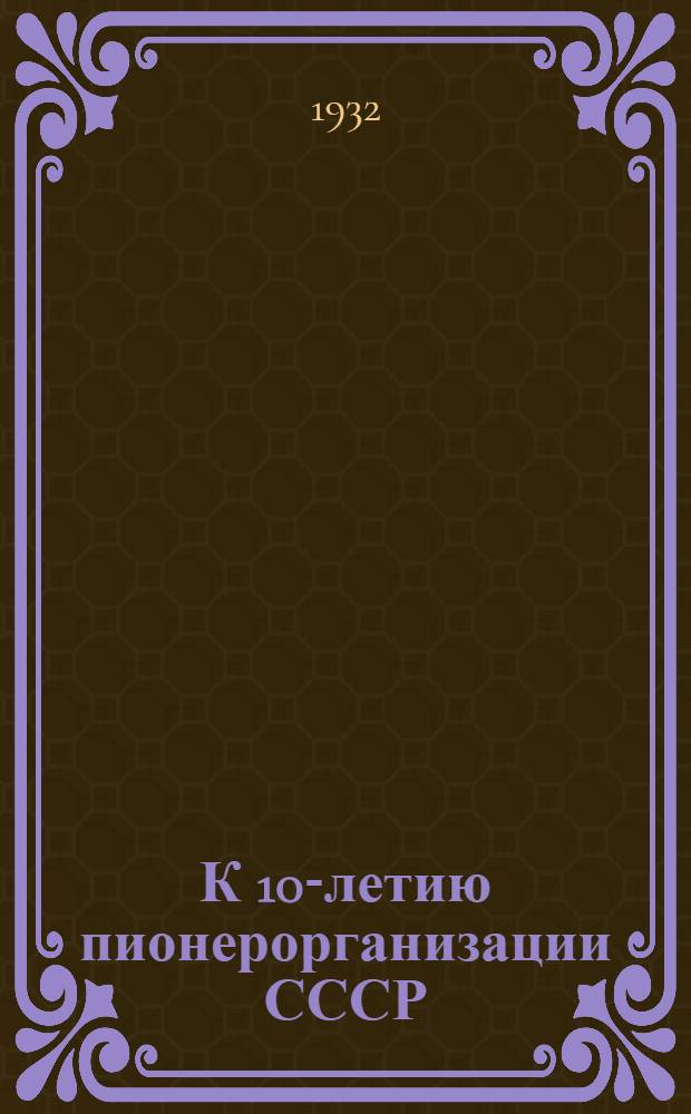 К 10-летию пионерорганизации СССР : Сборник постановлений ЦК ВКП(б), ЦК ВЛКСМ, ЦБ ДКО и метод. статьи о проведении юбилея