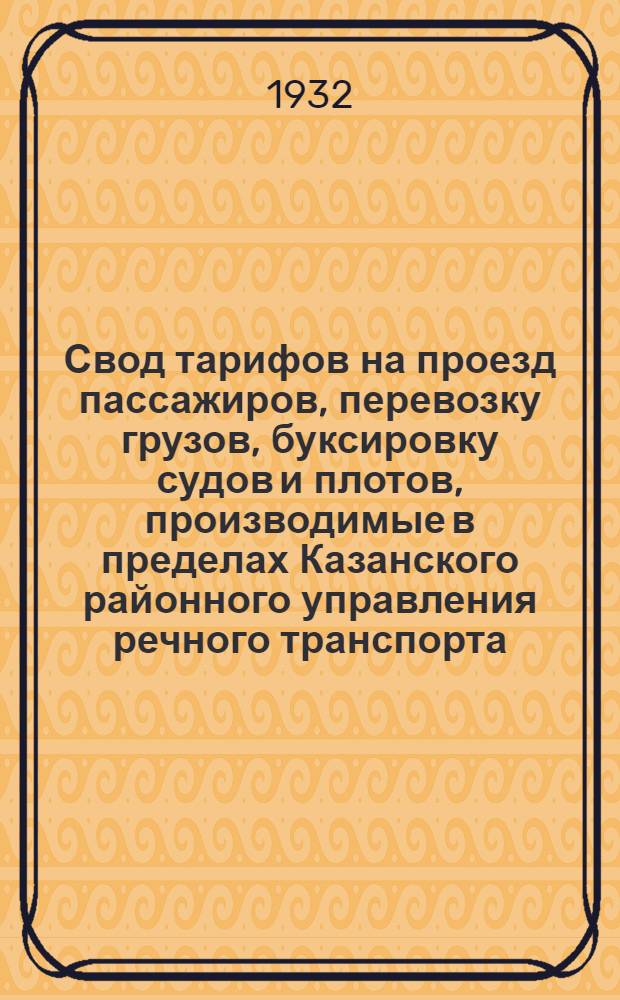 ... Свод тарифов на проезд пассажиров, перевозку грузов, буксировку судов и плотов, производимые в пределах Казанского районного управления речного транспорта : Введен в действие с открытия навигации 1932 г