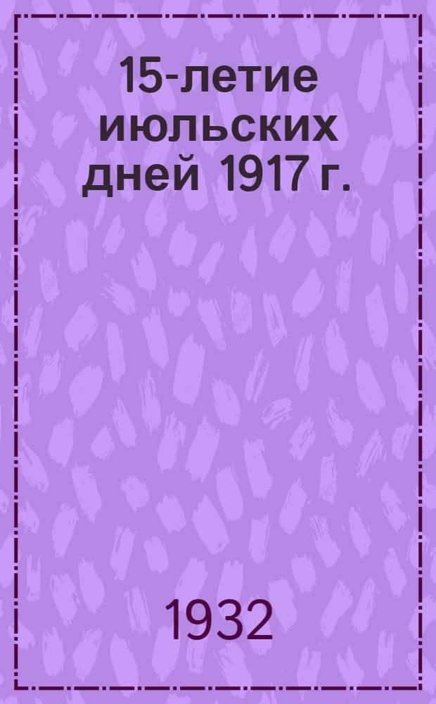 ... 15-летие июльских дней 1917 г. : Материалы для докладчиков и беседчиков : Брошюра составлена бригадой Историко-партийного ин-та Ленингр. отд. ИКП: М. Мишарин, И. Фомиченко