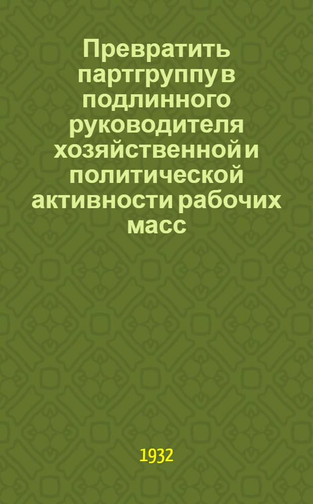 Превратить партгруппу в подлинного руководителя хозяйственной и политической активности рабочих масс : Из доклада на Гор. совещании групповых парторганизаторов 17/IV 1932 г