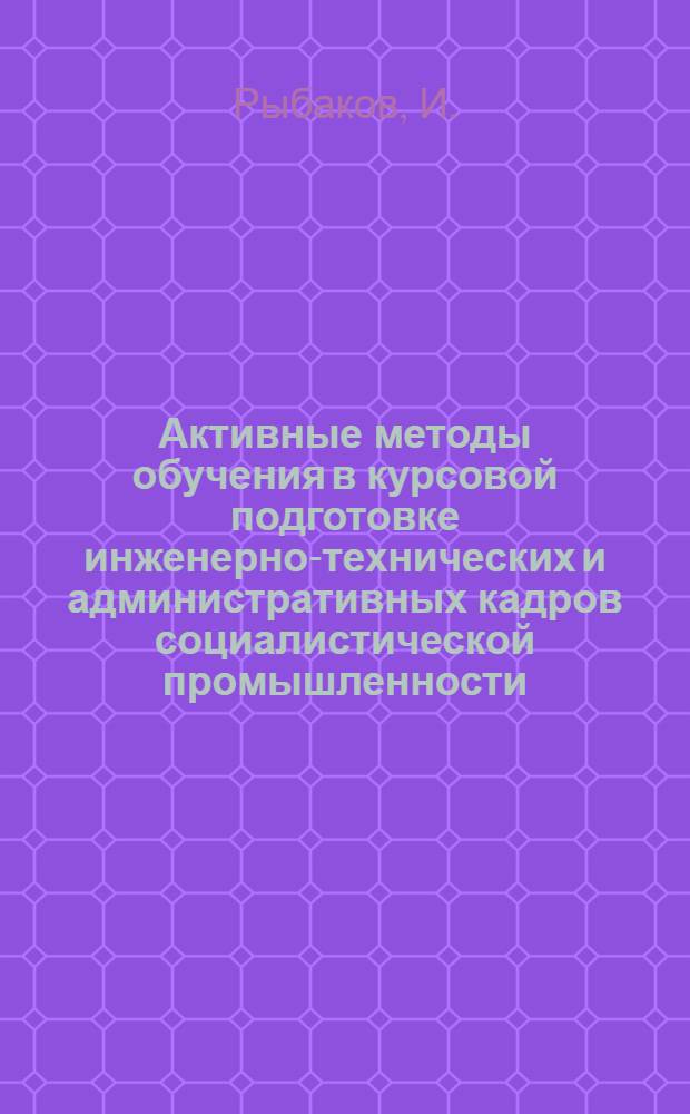 ... Активные методы обучения в курсовой подготовке инженерно-технических и административных кадров социалистической промышленности : С прил. тезисов по соцсоревнованию и ударничеству в курсовом обуч