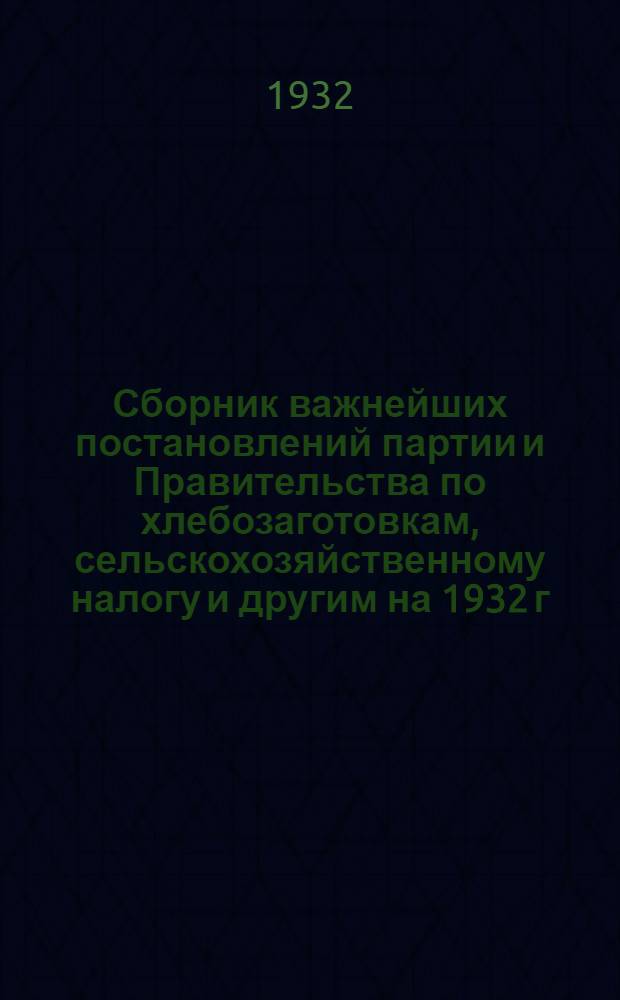 Сборник важнейших постановлений партии и Правительства по хлебозаготовкам, сельскохозяйственному налогу и другим на 1932 г.