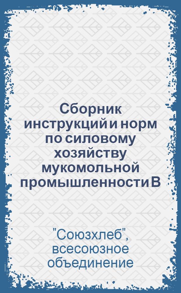 ... Сборник инструкций и норм по силовому хозяйству мукомольной промышленности В/О "Союзхлеб"