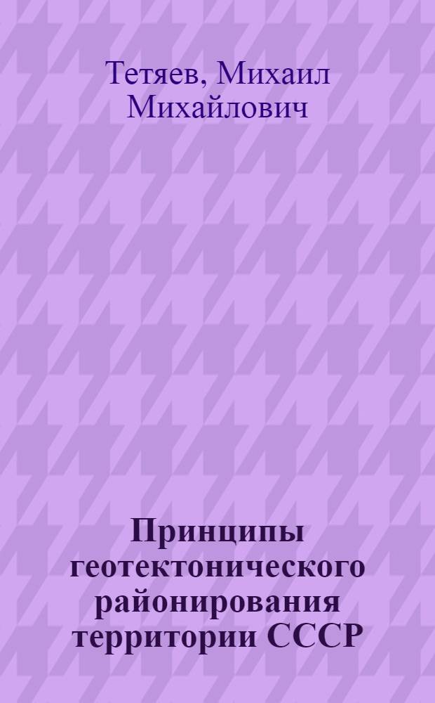 Принципы геотектонического районирования территории СССР : Доклад на открытом заседании Сектора диалектики геол.-разведочных наук ЦНИГРИ : Тезисы доклада М. М. Тетяева