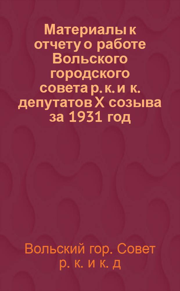 Материалы к отчету о работе Вольского городского совета р. к. и к. депутатов X созыва за 1931 год