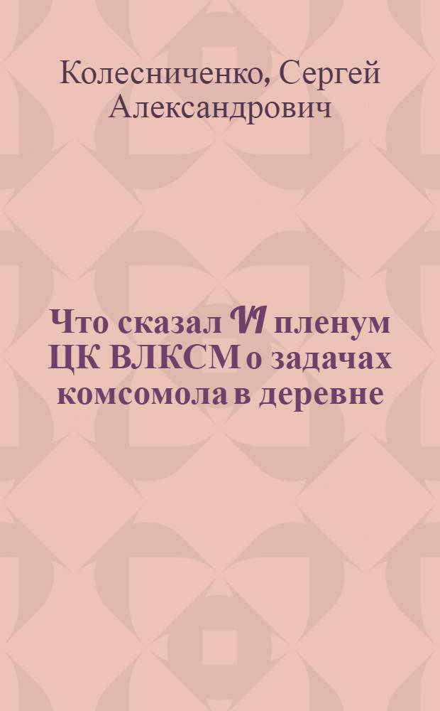 Что сказал VI пленум ЦК ВЛКСМ о задачах комсомола в деревне : Беседы для деревенской комсомольской политсети