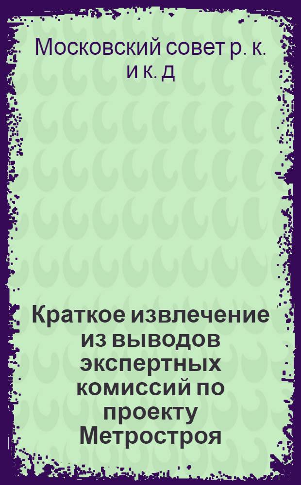 ... Краткое извлечение из выводов экспертных комиссий по проекту Метростроя : Первоочередные линии Моск. метрополитена