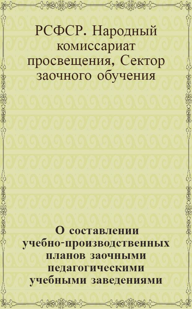 ... О составлении учебно-производственных планов заочными педагогическими учебными заведениями : (Инструктивно-метод. письмо)
