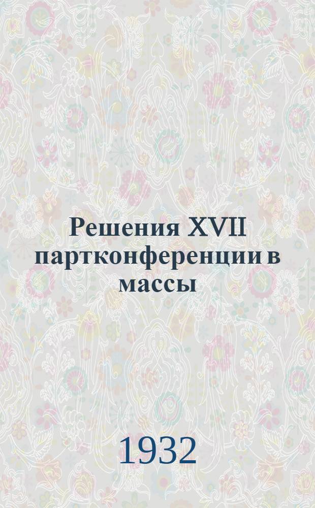 Решения XVII партконференции в массы : (Инструктивное письмо о пропаганде и популяризации решений XVII партконф-ции в политпросветучреждениях)