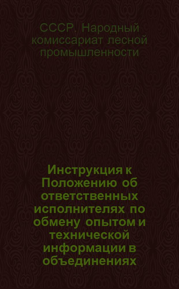 Инструкция к Положению об ответственных исполнителях по обмену опытом и технической информации в объединениях, трестах, научно исследовательских институтах, предприятиях, крупных леспромхозах промышленности системы Наркомлеса СССР...