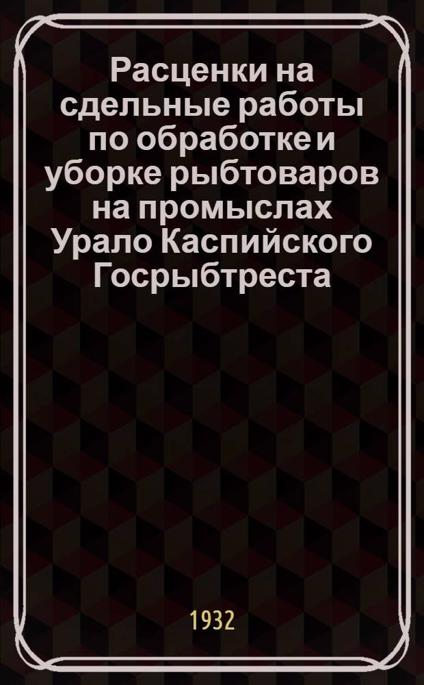 Расценки на сдельные работы по обработке и уборке рыбтоваров на промыслах Урало Каспийского Госрыбтреста : На срок с 1 сент. 1932 г. по 31 дек. 1932 г