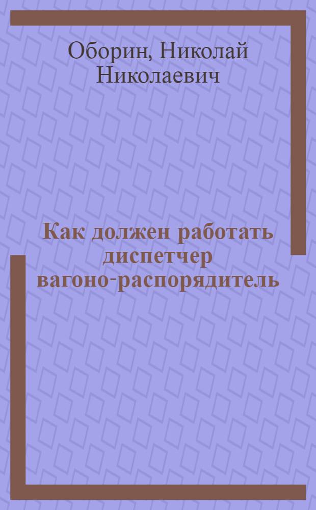 ... Как должен работать диспетчер вагоно-распорядитель : Пособие для станционных агентов