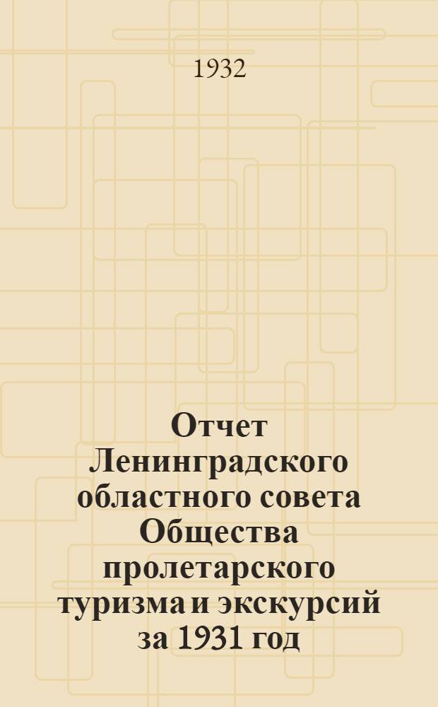 ... Отчет Ленинградского областного совета Общества пролетарского туризма и экскурсий за 1931 год : VI расширенному пленуму Ленингр. обл. совета и I Всес. съезду ОПТЭ