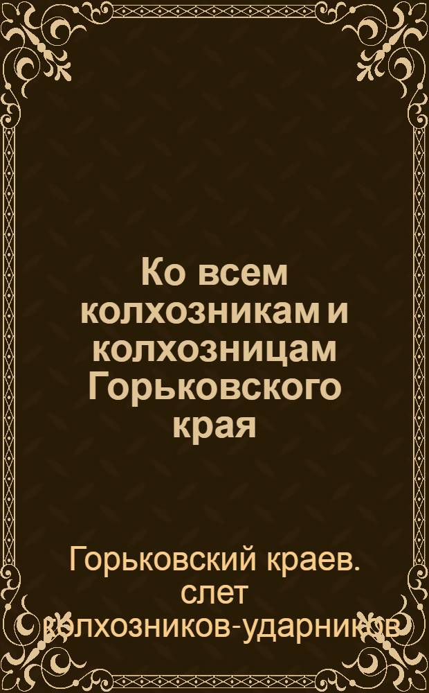 Ко всем колхозникам и колхозницам Горьковского края : Обращение Краев. слета колхозников-ударников