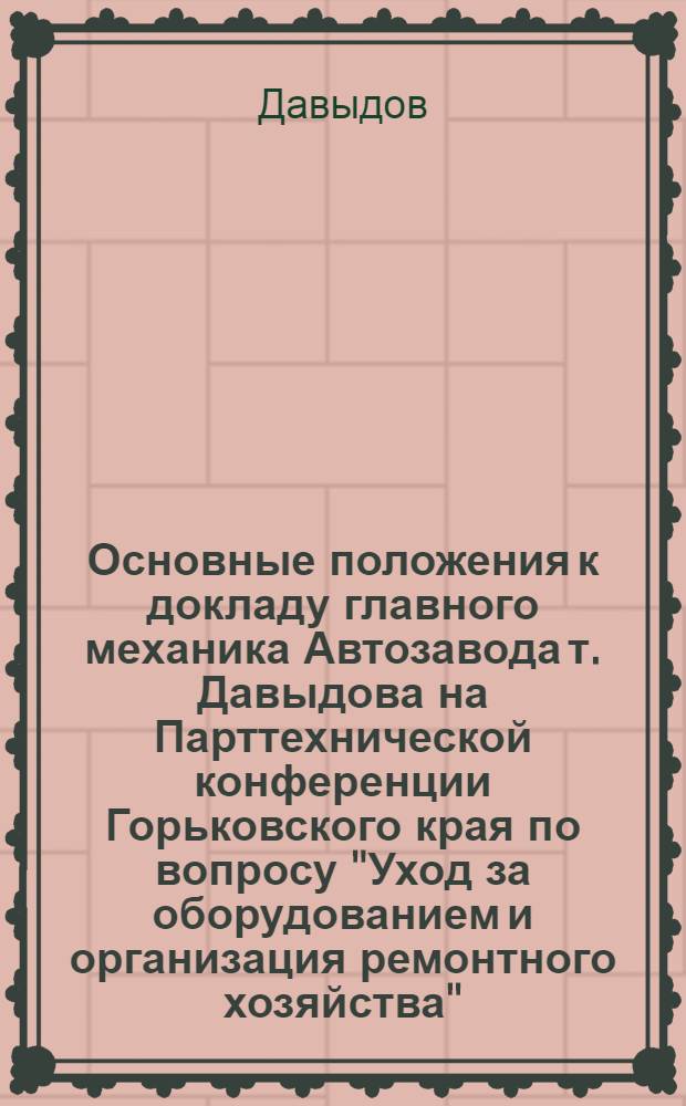 Основные положения к докладу главного механика Автозавода т. Давыдова на Парттехнической конференции Горьковского края по вопросу "Уход за оборудованием и организация ремонтного хозяйства"