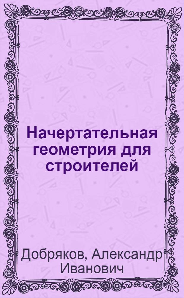 ... Начертательная геометрия для строителей : Ком-том по высш. техн. образованию при ЦИК СССР допущено к изд. в 1933 г. в качестве учебника для строительных втузов